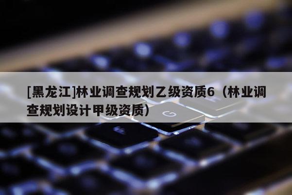 [黑龍江]林業調查規劃乙級資質6（林業調查規劃設計甲級資質）