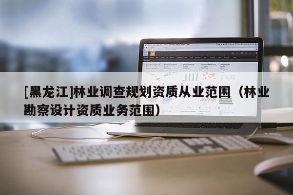 [黑龍江]林業調查規劃資質從業范圍（林業勘察設計資質業務范圍）