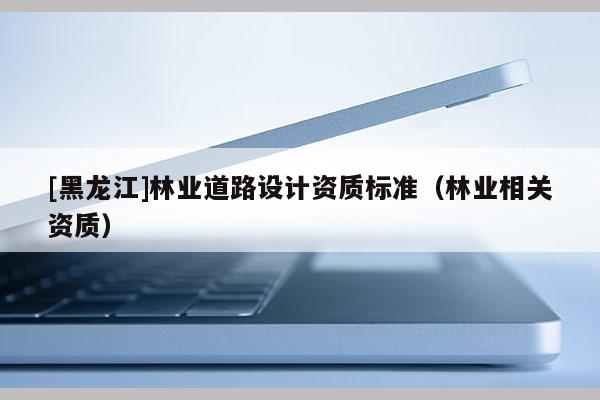 [黑龍江]林業(yè)道路設(shè)計(jì)資質(zhì)標(biāo)準(zhǔn)（林業(yè)相關(guān)資質(zhì)）