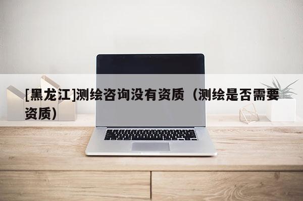 [黑龍江]測繪咨詢沒有資質（測繪是否需要資質）