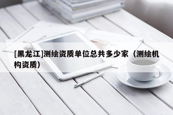 [黑龍江]測繪資質單位總共多少家（測繪機構資質）