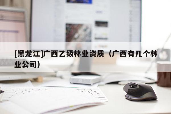 [黑龍江]廣西乙級林業資質（廣西有幾個林業公司）