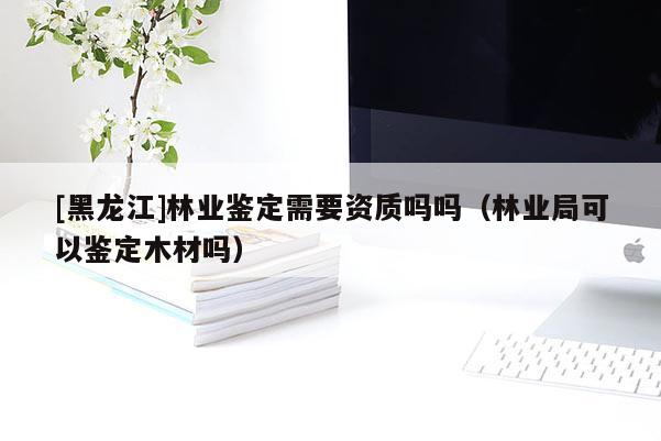 [黑龍江]林業鑒定需要資質嗎嗎（林業局可以鑒定木材嗎）