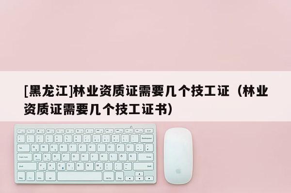 [黑龍江]林業(yè)資質(zhì)證需要幾個(gè)技工證（林業(yè)資質(zhì)證需要幾個(gè)技工證書）