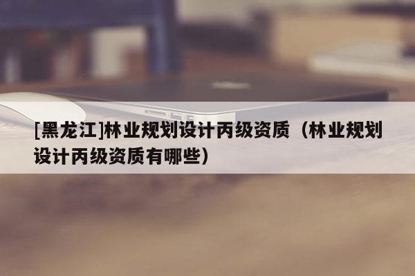 [黑龍江]林業規劃設計丙級資質（林業規劃設計丙級資質有哪些）