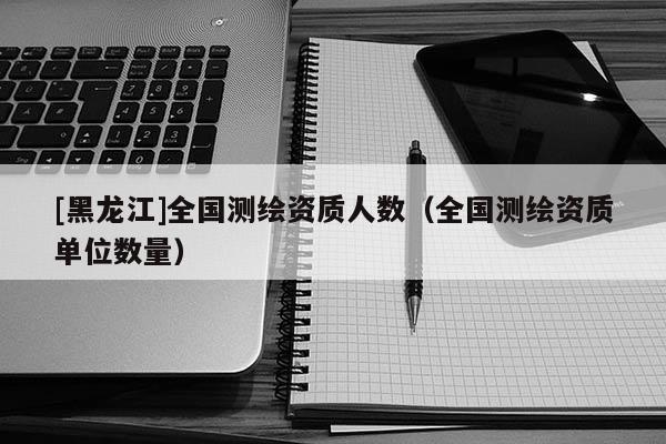 [黑龍江]全國測繪資質人數（全國測繪資質單位數量）