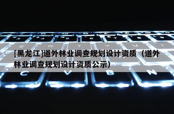 [黑龍江]道外林業調查規劃設計資質（道外林業調查規劃設計資質公示）