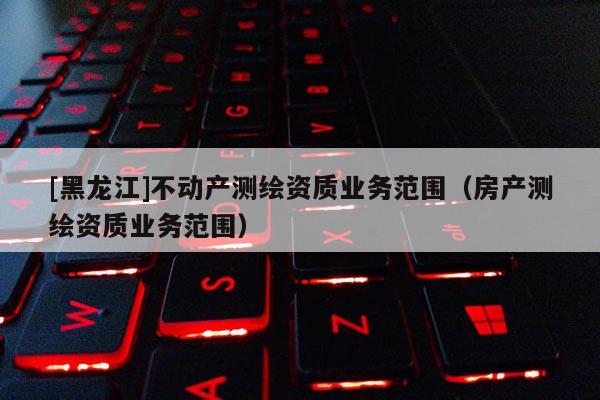 [黑龍江]不動產測繪資質業務范圍（房產測繪資質業務范圍）