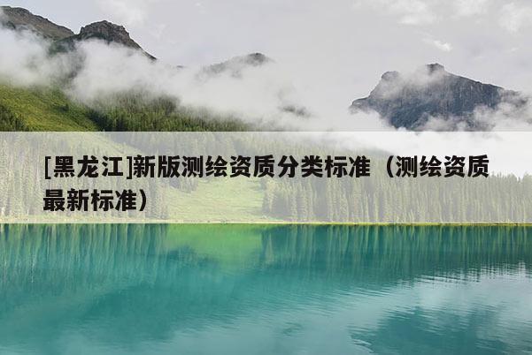 [黑龍江]新版測繪資質分類標準（測繪資質最新標準）