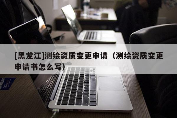 [黑龍江]測(cè)繪資質(zhì)變更申請(qǐng)（測(cè)繪資質(zhì)變更申請(qǐng)書(shū)怎么寫(xiě)）