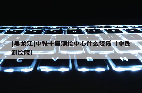 [黑龍江]中鐵十局測繪中心什么資質（中鐵測繪院）