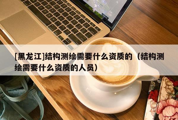 [黑龍江]結構測繪需要什么資質的（結構測繪需要什么資質的人員）