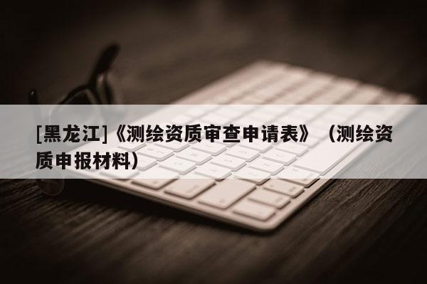 [黑龍江]《測(cè)繪資質(zhì)審查申請(qǐng)表》（測(cè)繪資質(zhì)申報(bào)材料）