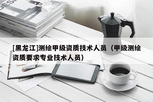[黑龍江]測繪甲級資質技術人員（甲級測繪資質要求專業(yè)技術人員）