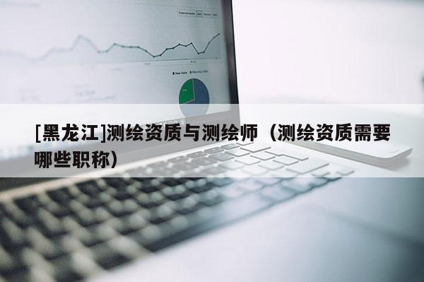[黑龍江]測繪資質與測繪師（測繪資質需要哪些職稱）