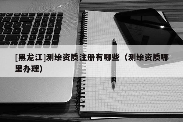 [黑龍江]測繪資質注冊有哪些（測繪資質哪里辦理）