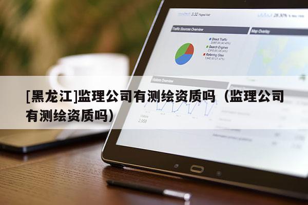 [黑龍江]監理公司有測繪資質嗎（監理公司有測繪資質嗎）