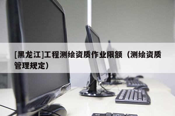 [黑龍江]工程測繪資質作業限額（測繪資質管理規定）