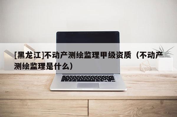 [黑龍江]不動產測繪監理甲級資質（不動產測繪監理是什么）