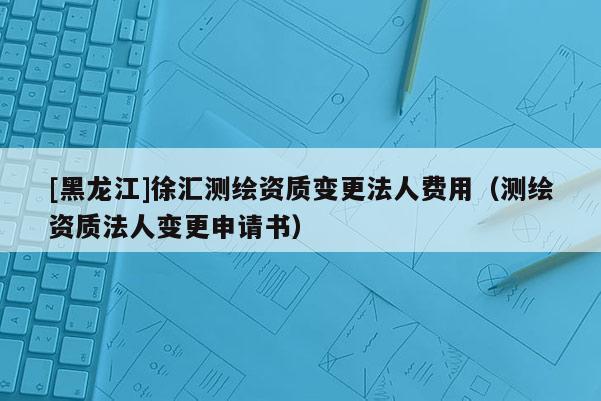 [黑龍江]徐匯測繪資質變更法人費用（測繪資質法人變更申請書）
