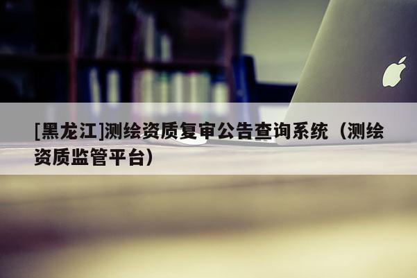[黑龍江]測繪資質復審公告查詢系統（測繪資質監管平臺）