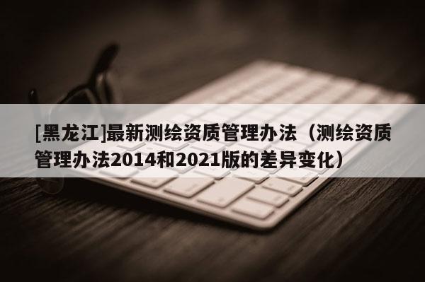[黑龍江]最新測(cè)繪資質(zhì)管理辦法（測(cè)繪資質(zhì)管理辦法2014和2021版的差異變化）