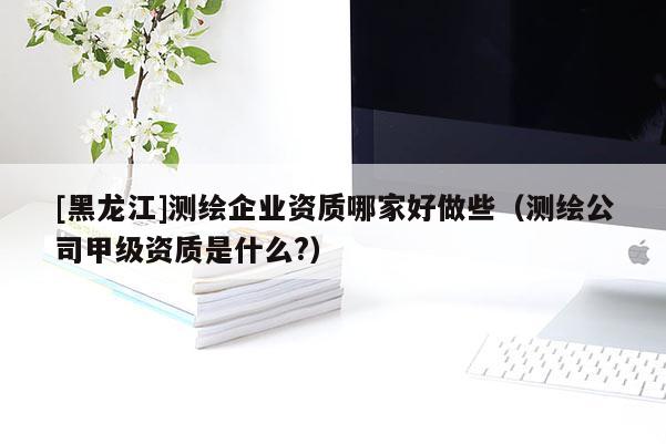 [黑龍江]測繪企業資質哪家好做些（測繪公司甲級資質是什么?）