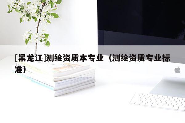 [黑龍江]測繪資質本專業（測繪資質專業標準）