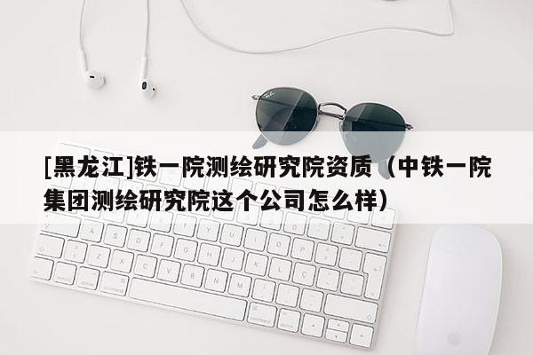 [黑龍江]鐵一院測繪研究院資質（中鐵一院集團測繪研究院這個公司怎么樣）