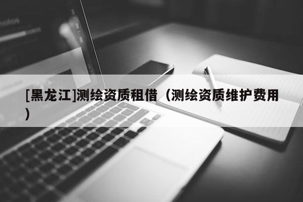[黑龍江]測(cè)繪資質(zhì)租借（測(cè)繪資質(zhì)維護(hù)費(fèi)用）