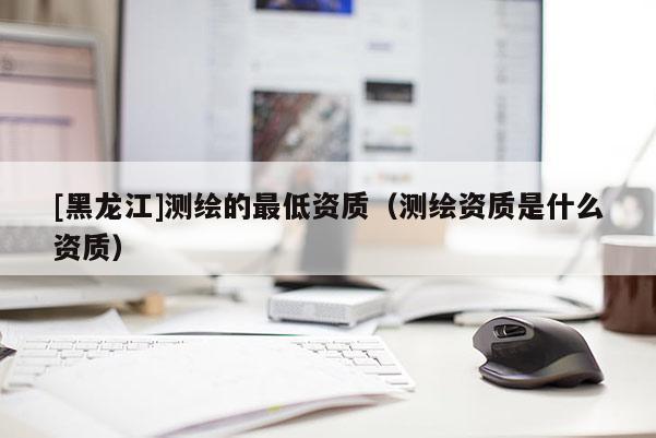 [黑龍江]測繪的最低資質（測繪資質是什么資質）