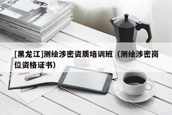 [黑龍江]測繪涉密資質培訓班（測繪涉密崗位資格證書）