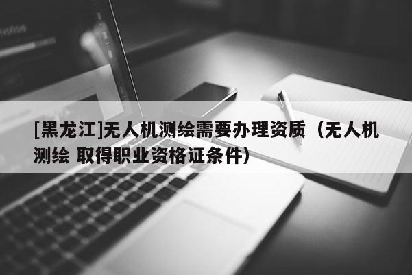 [黑龍江]無人機(jī)測(cè)繪需要辦理資質(zhì)（無人機(jī)測(cè)繪 取得職業(yè)資格證條件）