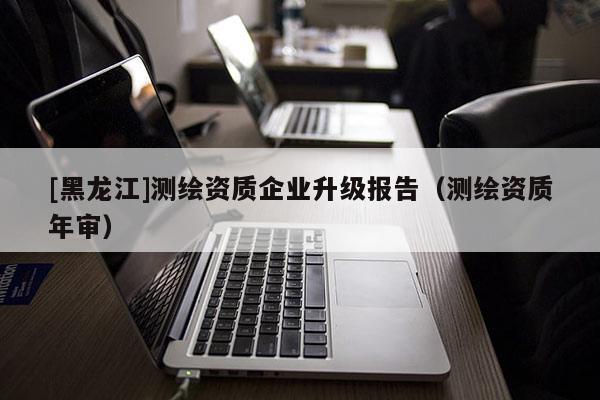 [黑龍江]測繪資質企業升級報告（測繪資質年審）