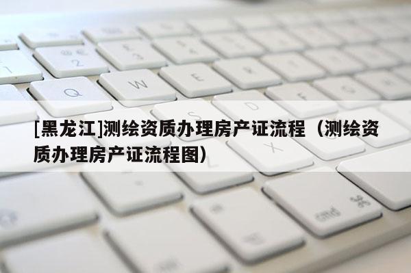 [黑龍江]測繪資質辦理房產證流程（測繪資質辦理房產證流程圖）