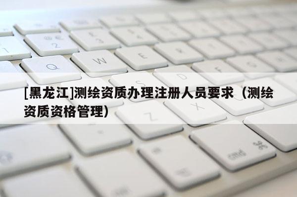 [黑龍江]測繪資質辦理注冊人員要求（測繪資質資格管理）
