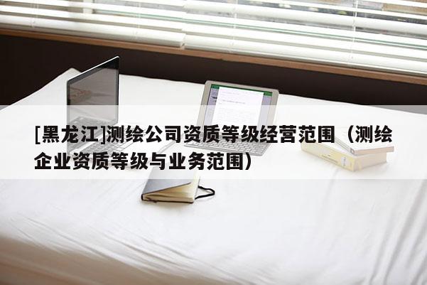 [黑龍江]測繪公司資質等級經營范圍（測繪企業資質等級與業務范圍）