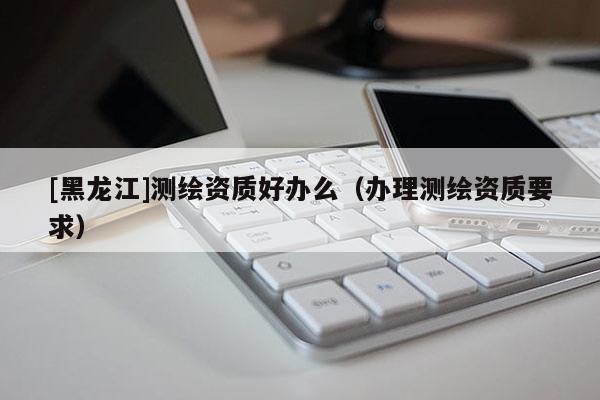[黑龍江]測(cè)繪資質(zhì)好辦么（辦理測(cè)繪資質(zhì)要求）