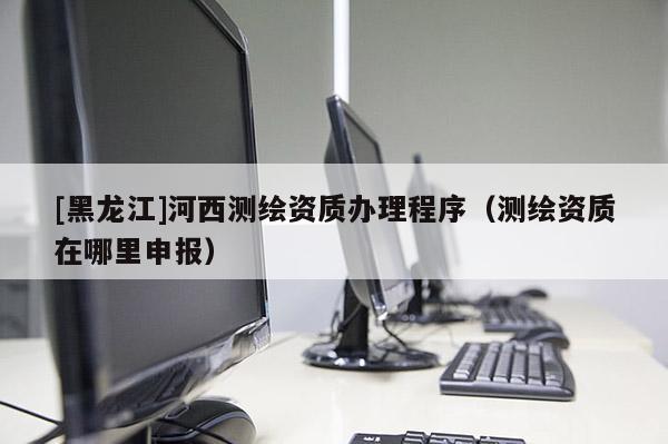 [黑龍江]河西測(cè)繪資質(zhì)辦理程序（測(cè)繪資質(zhì)在哪里申報(bào)）