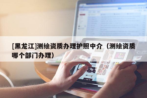 [黑龍江]測繪資質辦理護照中介（測繪資質哪個部門辦理）