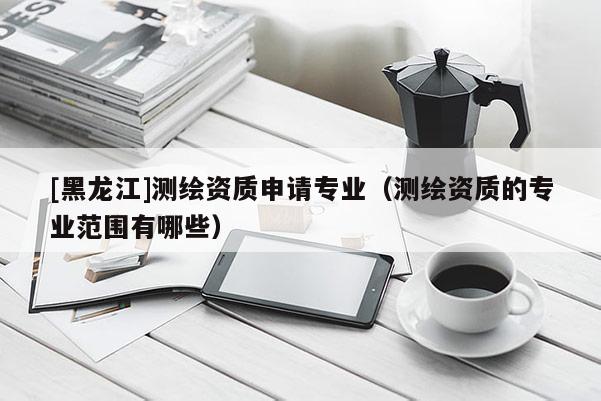 [黑龍江]測繪資質申請專業（測繪資質的專業范圍有哪些）