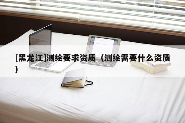 [黑龍江]測繪要求資質（測繪需要什么資質）