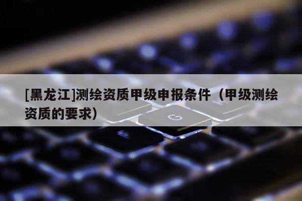 [黑龍江]測繪資質甲級申報條件（甲級測繪資質的要求）