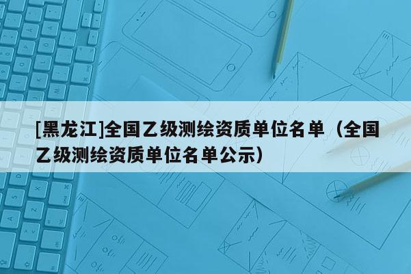 [黑龍江]全國乙級測繪資質單位名單（全國乙級測繪資質單位名單公示）