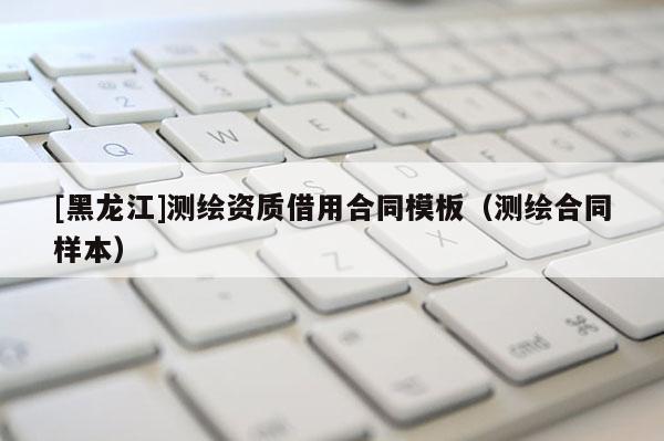 [黑龍江]測繪資質借用合同模板（測繪合同樣本）
