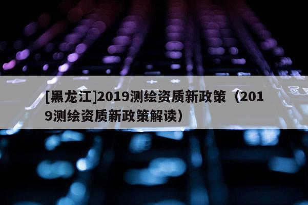 [黑龍江]2019測繪資質新政策（2019測繪資質新政策解讀）