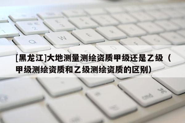 [黑龍江]大地測量測繪資質甲級還是乙級（甲級測繪資質和乙級測繪資質的區別）