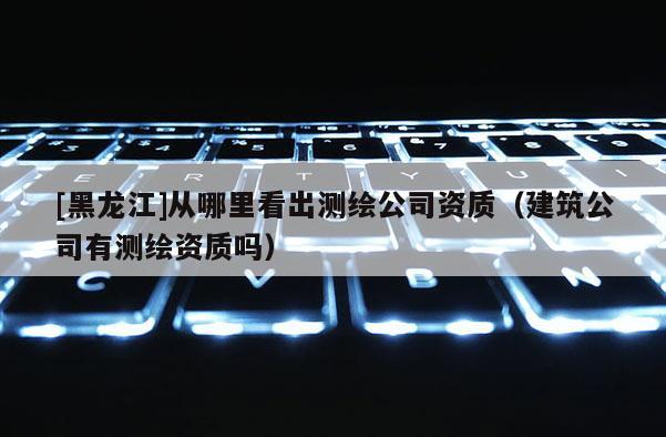 [黑龍江]從哪里看出測繪公司資質(zhì)（建筑公司有測繪資質(zhì)嗎）