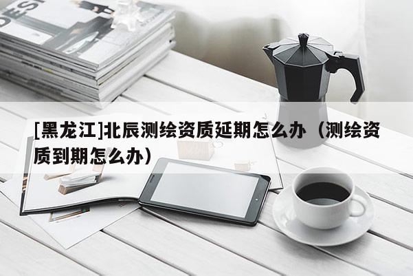 [黑龍江]北辰測繪資質延期怎么辦（測繪資質到期怎么辦）