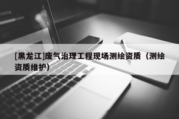 [黑龍江]廢氣治理工程現場測繪資質（測繪資質維護）
